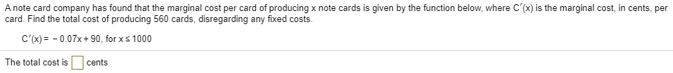 A note card company has found that the marginal cost per card of producing x note cards is given by the function below, where C'(x) is the marginal cost, in cents, per card. Find the total cost of producing 560 cards, disregarding any fixed costs.

C'(x) = - 0.07x + 90, for x ? 1000

The total cost is cents