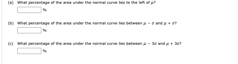 (a) What percentage of the area under the normal curve lies to the left of ??
%
(b) What percentage of the area under the normal curve lies between ? ? ? and ? + ??
%
(c) What percentage of the area under the normal curve lies between ? ? 3? and ? + 3??
%