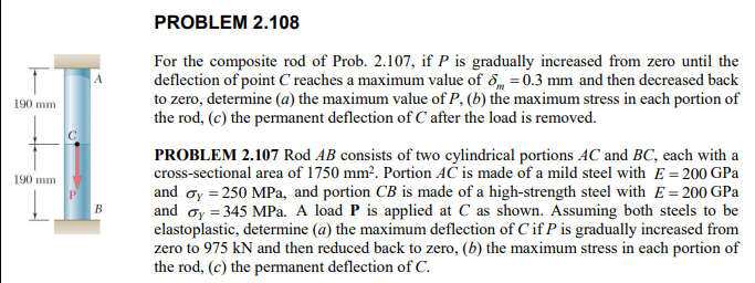 PROBLEM 2.108
For the composite rod of Prob. 2.107 , if ( P ) is gradually increased from zero until the deflection of point ( C ) reaches a maximum value of ( deltam=0.3 mathrm mm ) and then decreased back to zero, determine (a) the maximum value of ( P,(b) ) the maximum stress in each portion of the rod, ( (c) ) the permanent deflection of ( C ) after the load is removed.

PROBLEM 2.107 Rod ( A B ) consists of two cylindrical portions ( A C ) and ( B C ), each with a cross-sectional area of ( 1750 mathrm mm^2 ). Portion ( A C ) is made of a mild steel with ( E=200 mathrmGPa ) and ( sigmaY=250 mathrmMPa ), and portion ( C B ) is made of a high-strength steel with ( E=200 mathrmGPa ) and ( sigmaY=345 mathrmMPa ). A load ( mathbfP ) is applied at ( C ) as shown. Assuming both steels to be elastoplastic, determine (a) the maximum deflection of ( C ) if ( P ) is gradually increased from zero to 975 kN and then reduced back to zero, (b) the maximum stress in each portion of the rod, ( (c) ) the permanent deflection of ( C ).