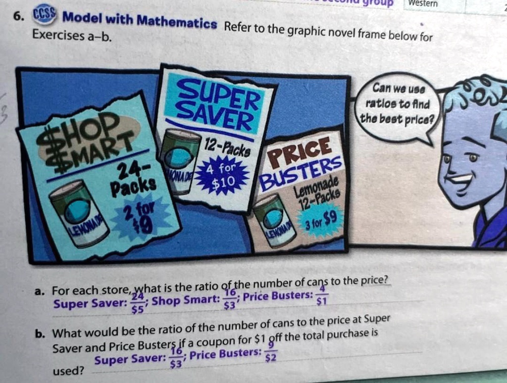 Exercises a-b.
6. CCSS Model with Mathematics Refer to the graphic novel frame below for
SUPER
SAVER
SHOP
MART
24-
Packs
12-Packs PRICE
4 for10
BUSTERS
Lemonade
12-Packs
2 for
9
3 for9
Can we use
ratios to find
the best price?
a. For each store, what is the ratio of the number of cans to the price?
Super Saver: (24)/($5); Shop Smart: (16)/($3); Price Busters: (4)/($1)
b. What would be the ratio of the number of cans to the price at Super
Saver and Price Busters if a coupon for 1 off the total purchase is
used?
Super Saver: (16)/($3); Price Busters: (2)/($2)