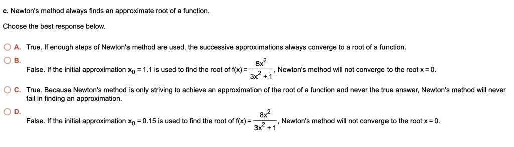 c. Newton's method always finds an approximate root of a function.

Choose the best response below.

A. True. If enough steps of Newton's method are used, the successive approximations always converge to a root of a function.
B. False. If the initial approximation x0 = 1.1 is used to find the root of f(x) = 8x^2 / (3x^2 + 1), Newton's method will not converge to the root x = 0.
C. True. Because Newton's method is only striving to achieve an approximation of the root of a function and never the true answer, Newton's method will never fail in finding an approximation.
D. False. If the initial approximation x0 = 0.15 is used to find the root of f(x) = 8x^2 / (3x^2 + 1), Newton's method will not converge to the root x = 0.