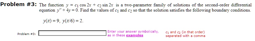 The function y = c1 cos 2x + c2 sin 2x is a two-parameter family of solutions of the second-order differential equation y” + 4y = 0. Find the values of c1 and c2 so that the solution satisfies the following boundary conditions.

y(?) = 9, y(?/6) = 2.

Enter your answer symbolically, as in these examples c1 and c2 (in that order) separated with a comma.