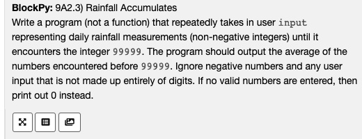 BlockPy: 9A2.3) Rainfall Accumulates
Write a program (not a function) that repeatedly takes in user input
representing daily rainfall measurements (non-negative integers) until it
encounters the integer 99999. The program should output the average of the
numbers encountered before 99999. Ignore negative numbers and any user
input that is not made up entirely of digits. If no valid numbers are entered, then
print out 0 instead.