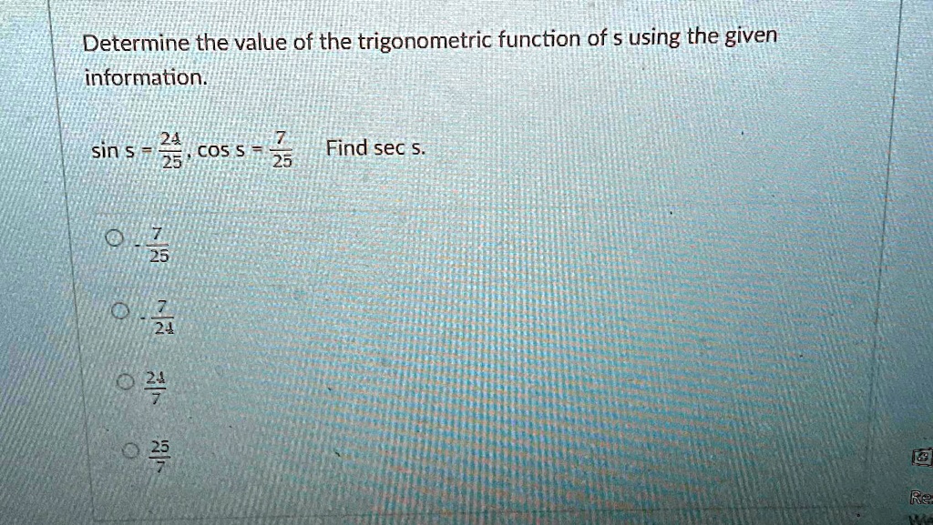 Determine the value of the trigonometric function of s using the given information.

sin s = (24)/(25), cos s = (7)/(25)  Find sec s.
(7)/(25)
(7)/(24)
(24)/(7)
(25)/(7)