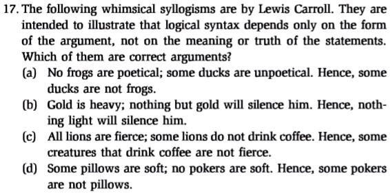 17. The following whimsical syllogisms are by Lewis Carroll. They are
intended to illustrate that logical syntax depends only on the form
of the argument, not on the meaning or truth of the statements.
Which of them are correct arguments?
(a) No frogs are poetical; some ducks are unpoetical. Hence, some
ducks are not frogs.
(b) Gold is heavy; nothing but gold will silence him. Hence, noth-
ing light will silence him.
(c) All lions are fierce; some lions do not drink coffee. Hence, some
creatures that drink coffee are not fierce.
(d) Some pillows are soft; no pokers are soft. Hence, some pokers
are not pillows.
