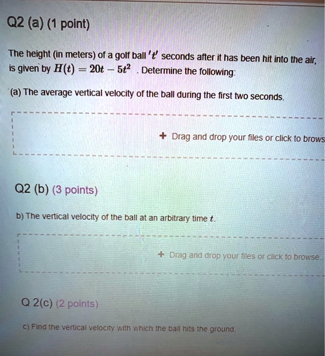 Q2 (a) (1 point)
The height (in meters) of a golf ball 't' seconds after it has been hit into the air,
is given by H(t) = 20t - 5t^2. Determine the following:
(a) The average vertical velocity of the ball during the first two seconds.
Q2 (b) (3 points)
b) The vertical velocity of the ball at an arbitrary time t.
Q 2(c) (2 points)
c) Find the vertical velocity with which the ball hits the ground.