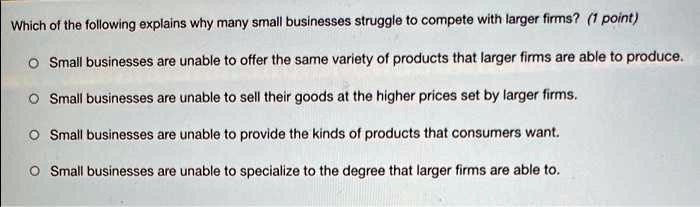 Which of the following explains why many small businesses struggle to compete with larger firms? Small businesses are unable to offer the same variety of products that larger firms are able to produce. Small businesses are unable to sell their goods at the higher prices set by larger firms. Small businesses are unable to provide the kinds of products that consumers want. Small businesses are unable to specialize to the degree that larger firms are able to.