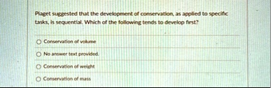 piaget suggested that the development of conservation as applied to specific tasks is sequential which of the following tends to develop first conservation of volume no answer text provided  89466