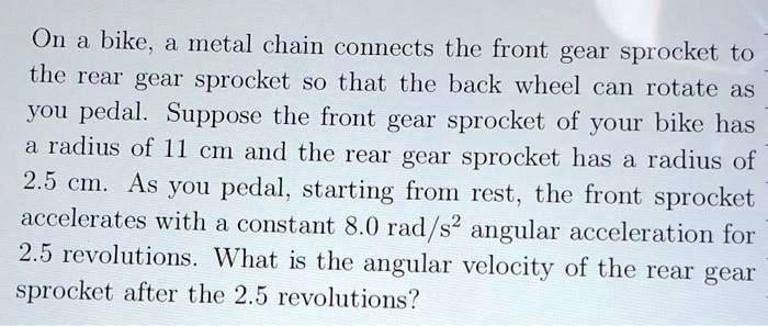 On a bike, a metal chain connects the front gear sprocket to the rear gear sprocket so that the back wheel can rotate as you pedal. Suppose the front gear sprocket of your bike has a radius of 11 cm and the rear gear sprocket has a radius of 2.5 cm. As you pedal, starting from rest, the front sprocket accelerates with a constant 8.0 rad/s² angular acceleration for 2.5 revolutions. What is the angular velocity of the rear gear sprocket after the 2.5 revolutions?
