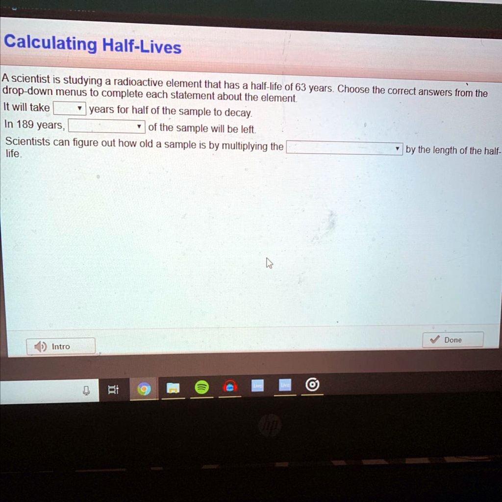 Calculating Half-Lives
A scientist is studying a radioactive element that has a half-life of 63 years. Choose the correct answers from the
drop-down menus to complete each statement about the element
It will take
years for half of the sample to decay.
In 189 years,
of the sample will be left.
Scientists can figure out how old a sample is by multiplying the
by the length of the half-
life.