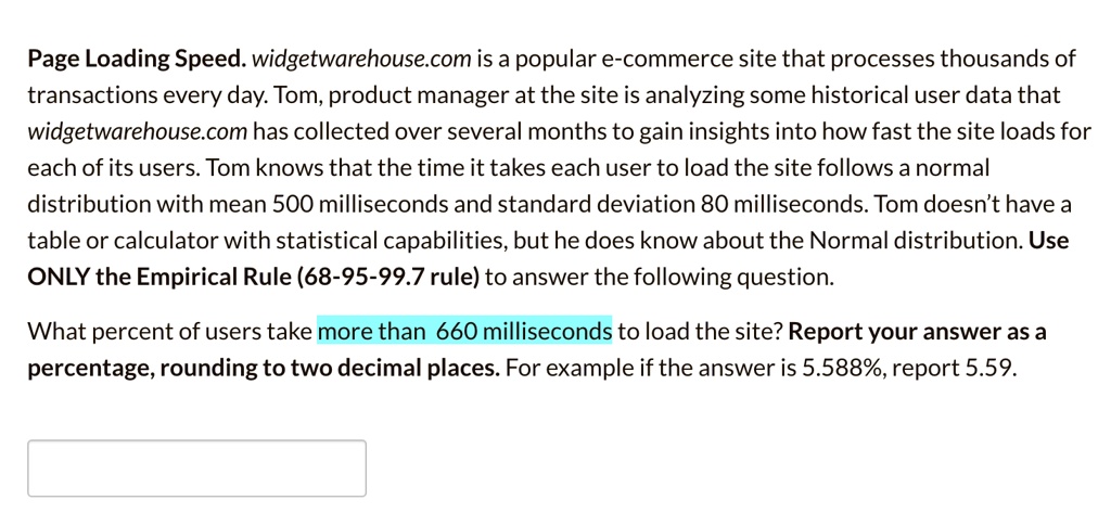 Page Loading Speed. widgetwarehouse.com is a popular e-commerce site that processes thousands of transactions every day. Tom, product manager at the site is analyzing some historical user data that widgetwarehouse.com has collected over several months to gain insights into how fast the site loads for each of its users. Tom knows that the time it takes each user to load the site follows a normal distribution with mean 500 milliseconds and standard deviation 80 milliseconds. Tom doesn't have a table or calculator with statistical capabilities, but he does know about the Normal distribution. Use ONLY the Empirical Rule (68-95-99.7 rule) to answer the following question.
What percent of users take more than 660 milliseconds to load the site? Report your answer as a percentage, rounding to two decimal places. For example if the answer is 5.588%, report 5.59.
