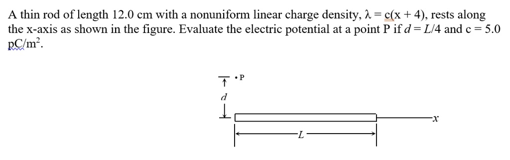 A thin rod of length 12.0 cm with a nonuniform linear charge density, λ = c(x + 4), rests along the x-axis as shown in the figure. Evaluate the electric potential at a point P if d = L/4 and c = 5.0 pC/m^2.