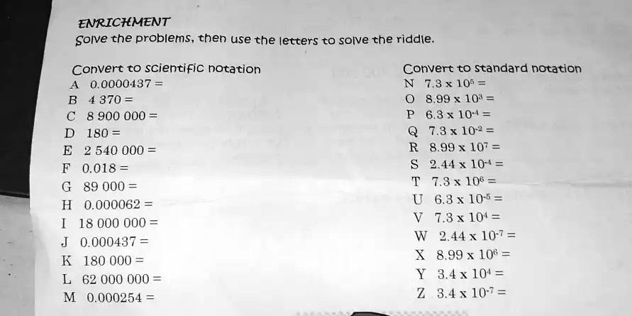 ENRICHMENT
Solve the problems, then use the letters to solve the riddle.
Convert to scientific notation
A 0.0000437 =
B 4370 =
C 8 900 000 =
D 180 =
E 2 540 000 =
F 0.018 =
G 89 000 =
H 0.000062 =
I 18 000 000 =
J 0.000437 =
K 180 000 =
L 62 000 000 =
M 0.000254 =
Convert to standard notation
N 7.3 x 10^5 =
O 8.99 x 10^3 =
P 6.3 x 10^-4 =
Q 7.3 x 10^-2 =
R 8.99 x 10^7 =
S 2.44 x 10^-4 =
T 7.3 x 10^6 =
U 6.3 x 10^-5 =
V 7.3 x 10^4 =
W 2.44 x 10^-7 =
X 8.99 x 10^6 =
Y 3.4 x 10^4 =
Z 3.4 x 10^-7 =