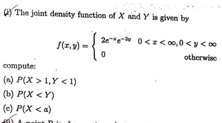 (i) The joint density function of X and Y is given by
f(x, y) =  2e^-xe^-2y    0 < x < ∞, 0 < y < ∞
 0    otherwise
compute:
(a) P(X > 1, Y < 1)
(b) P(X < Y)
(c) P(X < a)
