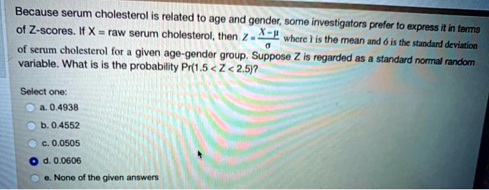Because serum cholesterol is related to age and gender, some investigators prefer to express it in terms of Z-scores. If X = raw serum cholesterol, then Z = (X-?)/? where ? is the mean and ? is the standard deviation of serum cholesterol for a given age-gender group. Suppose Z is regarded as a standard normal random variable. What is is the probability Pr(1.5 < Z < 2.5)?
Select one:
a. 0.4938
b. 0.4552
c. 0.0505
d. 0.0606
e. None of the given answers