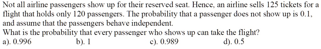 Not all airline passengers show up for their reserved seat. Hence, an airline sells 125 tickets for a flight that holds only 120 passengers. The probability that a passenger does not show up is 0.1, and assume that the passengers behave independent.
What is the probability that every passenger who shows up can take the flight?
a). 0.996 b). 1 c). 0.989 d). 0.5