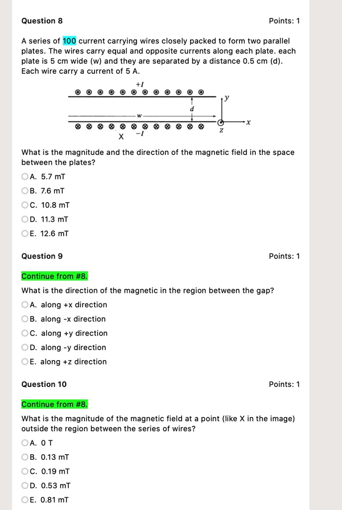 Question 8
Points: 1
A series of 100 current carrying wires closely packed to form two parallel plates. The wires carry equal and opposite currents along each plate. each plate is 5 cm wide (w) and they are separated by a distance 0.5 cm (d). Each wire carry a current of 5 A.
+I
y
d
w
x
z
X
-I
What is the magnitude and the direction of the magnetic field in the space between the plates?
A. 5.7 mT
B. 7.6 mT
C. 10.8 mT
D. 11.3 mT
E. 12.6 mT
Question 9
Points: 1
Continue from #8.
What is the direction of the magnetic in the region between the gap?
A. along +x direction
B. along -x direction
C. along +y direction
D. along -y direction
E. along +z direction
Question 10
Points: 1
Continue from #8.
What is the magnitude of the magnetic field at a point (like X in the image) outside the region between the series of wires?
A. 0 T
B. 0.13 mT
C. 0.19 mT
D. 0.53 mT
E. 0.81 mT