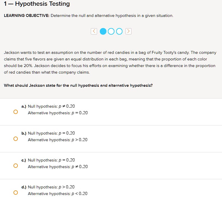 1 — Hypothesis Testing
LEARNING OBJECTIVE: Determine the null and alternative hypothesis in a given situation.

Jackson wants to test an assumption on the number of red candies in a bag of Fruity Tooty's candy. The company claims that five flavors are given an equal distribution in each bag, meaning that the proportion of each color should be 20%. Jackson decides to focus his efforts on examining whether there is a difference in the proportion of red candies than what the company claims.

What should Jackson state for the null hypothesis and alternative hypothesis?

a.) Null hypothesis: p ? 0.20
Alternative hypothesis: p = 0.20

b.) Null hypothesis: p = 0.20
Alternative hypothesis: p > 0.20

c.) Null hypothesis: p = 0.20
Alternative hypothesis: p ? 0.20

d.) Null hypothesis: p > 0.20
Alternative hypothesis: p < 0.20