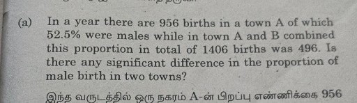 (a) In a year there are 956 births in a town A of which 52.5 % were males while in town A and B combined this proportion in total of 1406 births was 496 . Is there any significant difference in the proportion of male birth in two towns?
???? ?????????? ??? ????? A-?? ??????? ????????? 956