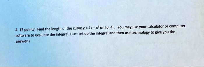4. (2 points) Find the length of the curve y = 4x - x² on [0, 4]. You may use your calculator or computer software to evaluate the integral. (Just set up the integral and then use technology to give you the answer.)