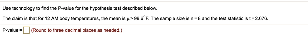 Use technology to find the P-value for the hypothesis test described below.

The claim is that for 12 AM body temperatures, the mean is ? > 98.6°F. The sample size is n = 8 and the test statistic is t = 2.676.

P-value = (Round to three decimal places as needed.)