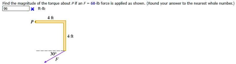 Find the magnitude of the torque about P if an F = 68-lb force is applied as shown. (Round your answer to the nearest whole number.) 96 x ft-lb P 4 ft 4 ft 30° F
