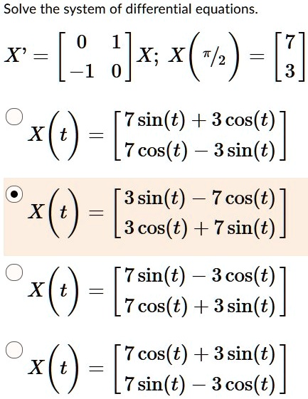 Solve the system of differential equations.
X' = [0 1; -1 0] X; X(?/2) = [7; 3]

X(t) = [3 sin(t) - 7 cos(t); 3 cos(t) + 7 sin(t)]