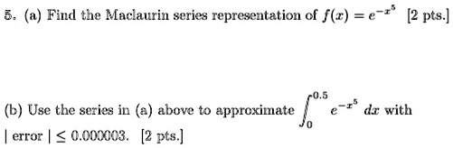 5. (a) Find the Maclaurin series representation of f(x) = e^-x^5 [2 pts.]

(b) Use the series in (a) above to approximate ???·? e^-x^5 dx with | error | ? 0.000003. [2 pts.]