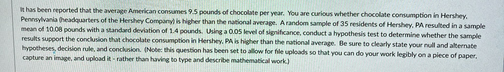 It has been reported that the average American consumes 9.5 pounds of chocolate per year. You are curious whether chocolate consumption in Hershey,
Pennsylvania (headquarters of the Hershey Company) is higher than the national average. A random sample of 35 residents of Hershey, PA resulted in a sample
mean of 10.08 pounds with a standard deviation of 1.4 pounds. Using a 0.05 level of significance, conduct a hypothesis test to determine whether the sample
results support the conclusion that chocolate consumption in Hershey, PA is higher than the national average. Be sure to clearly state your null and alternate
hypotheses, decision rule, and conclusion. (Note: this question has been set to allow for file uploads so that you can do your work legibly on a piece of paper,
capture an image, and upload it rather than having to type and describe mathematical work.)