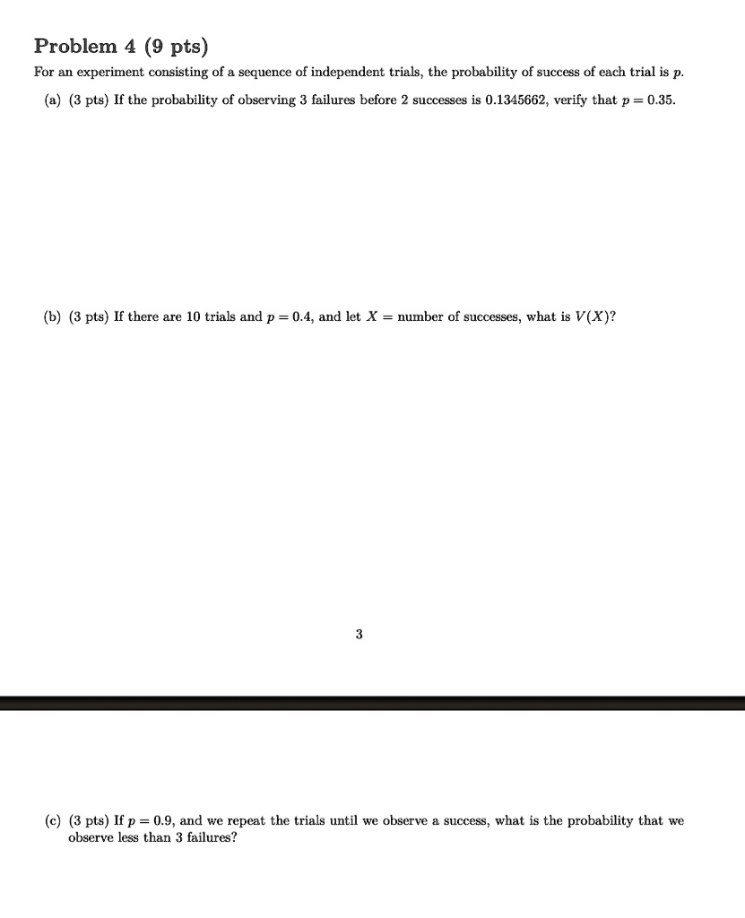 Problem 4 (9 pts)
For an experiment consisting of a sequence of independent trials, the probability of success of each trial is p.
(a) (3 pts) If the probability of observing 3 failures before 2 successes is 0.1345662, verify that p = 0.35.
(b) (3 pts) If there are 10 trials and p = 0.4, and let X = number of successes, what is V(X)?
(c) (3 pts) If p = 0.9, and we repeat the trials until we observe a success, what is the probability that we
observed less than 3 failures?