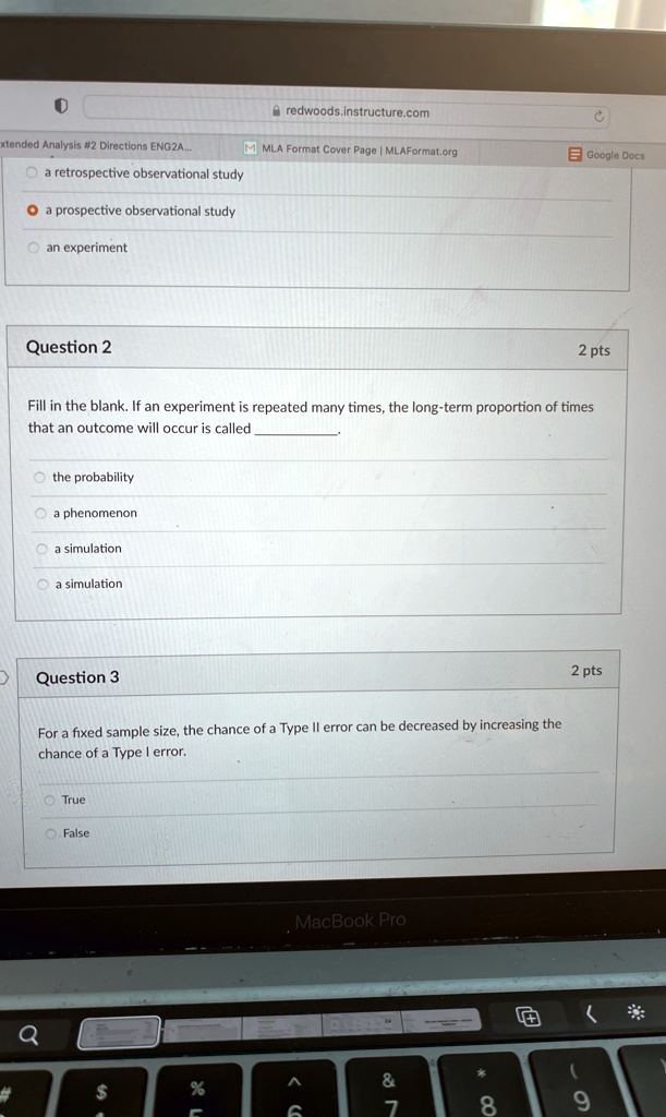Question 2
2 pts
Fill in the blank. If an experiment is repeated many times, the long-term proportion of times
that an outcome will occur is called .
the probability
a phenomenon
a simulation
a simulation
Question 3
2 pts
For a fixed sample size, the chance of a Type II error can be decreased by increasing the
chance of a Type I error.
True
False