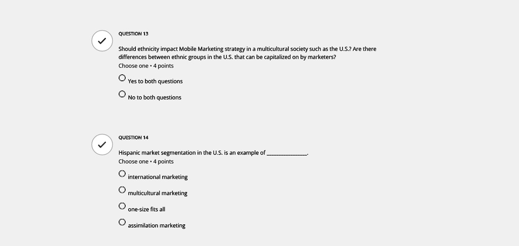 QUESTION 13
Should ethnicity impact Mobile Marketing strategy in a multicultural society such as the U.S.? Are there differences between ethnic groups in the U.S. that can be capitalized on by marketers?
Choose one • 4 points
Yes to both questions
No to both questions
QUESTION 14
Hispanic market segmentation in the U.S. is an example of .
Choose one • 4 points
international marketing
multicultural marketing
one-size fits all
assimilation marketing