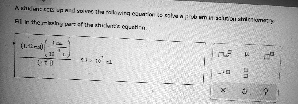 A student sets up and solves the following equation to solve a problem in solution stoichiometry.
Fill in the missing part of the student's equation.
frac(1.42	ext mol)left(frac1	ext mL10^-3	ext Light)(2.7 square) = 5.3 	imes 10^2 	ext mL
