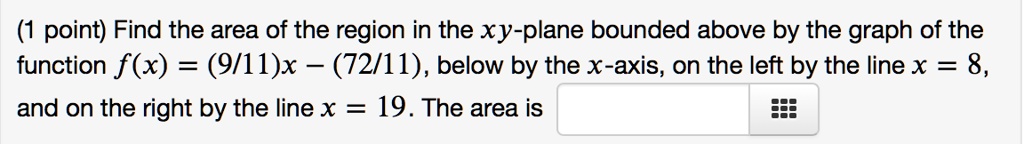 Find the area of the region in the xy-plane bounded above by the graph of the function f(x) = (9/11)x - (72/11), below by the x-axis, on the left by the line x = 8, and on the right by the line x = 19. The area is