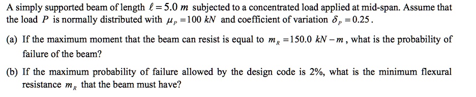 A simply supported beam of length ? = 5.0 m subjected to a concentrated load applied at mid-span. Assume that the load P is normally distributed with ?P = 100 kN and coefficient of variation ?P = 0.25 .

(a) If the maximum moment that the beam can resist is equal to mR = 150.0 kN - m , what is the probability of failure of the beam?

(b) If the maximum probability of failure allowed by the design code is 2%, what is the minimum flexural resistance mR that the beam must have?