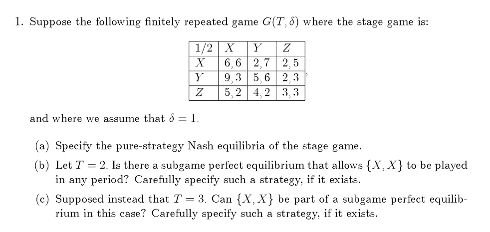 1. Suppose the following finitely repeated game G(T, ?) where the stage game is:

1/2 X Y Z
X 6, 6 2, 7 2, 5
Y 9, 3 5, 6 2, 3
Z 5, 2 4, 2 3, 3

and where we assume that ? = 1.

(a) Specify the pure-strategy Nash equilibria of the stage game.
(b) Let T = 2. Is there a subgame perfect equilibrium that allows X, X to be played in any period? Carefully specify such a strategy, if it exists.
(c) Supposed instead that T = 3. Can X, X be part of a subgame perfect equilibrium in this case? Carefully specify such a strategy, if it exists.