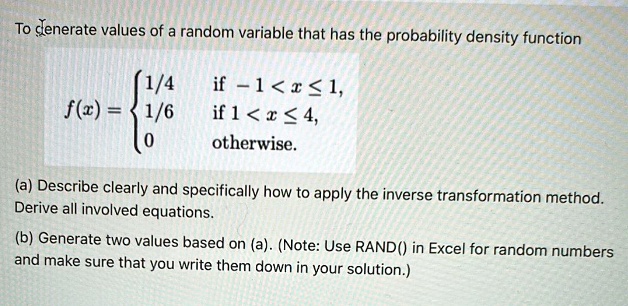 To generate values of a random variable that has the probability density function
f(x) =  1/4    if  -1 < x ≤ 1, 
     1/6    if  1 < x ≤ 4, 
     0    otherwise.
(a) Describe clearly and specifically how to apply the inverse transformation method.
Derive all involved equations.
(b) Generate two values based on (a). (Note: Use RAND() in Excel for random numbers
and make sure that you write them down in your solution.)