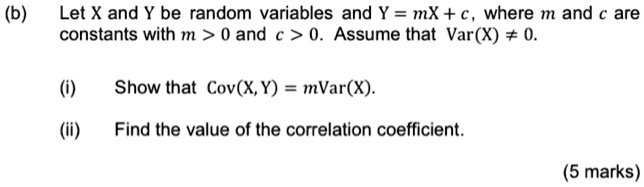 (b) Let X and Y be random variables and Y = mX + c, where m and c are constants with m > 0 and c > 0. Assume that Var(X) ? 0. (i) Show that Cov(X, Y) = mVar(X). (ii) Find the value of the correlation coefficient.