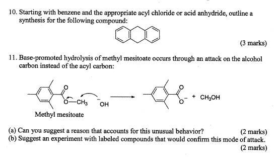 10. Starting with benzene and the appropriate acyl chloride or acid anhydride, outline a synthesis for the following compound:

11. Base-promoted hydrolysis of methyl mesitoate occurs through an attack on the alcohol carbon instead of the acyl carbon:

Methyl mesitoate

+ CH3OH

(a) Can you suggest a reason that accounts for this unusual behavior?
(b) Suggest an experiment with labeled compounds that would confirm this mode of attack.