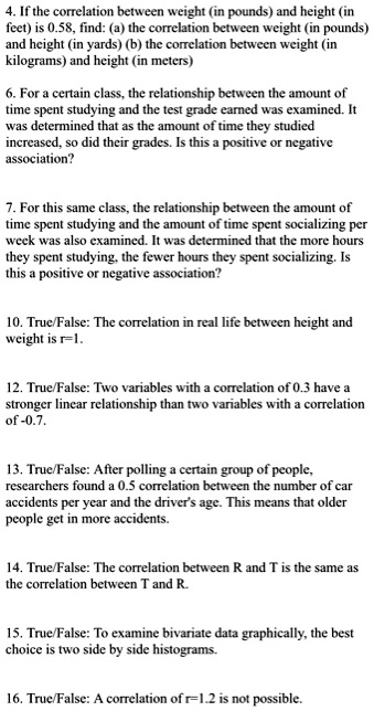 4. If the correlation between weight (in pounds) and height (in
feet) is 0.58, find: (a) the correlation between weight (in pounds)
and height (in yards) (b) the correlation between weight (in
kilograms) and height (in meters)

6. For a certain class, the relationship between the amount of
time spent studying and the test grade earned was examined. It
was determined that as the amount of time they studied
increased, so did their grades. Is this a positive or negative
association?

7. For this same class, the relationship between the amount of
time spent studying and the amount of time spent socializing per
week was also examined. It was determined that the more hours
they spent studying, the fewer hours they spent socializing. Is
this a positive or negative association?

10. True/False: The correlation in real life between height and
weight is r=1.

12. True/False: Two variables with a correlation of 0.3 have a
stronger linear relationship than two variables with a correlation
of -0.7.

13. True/False: After polling a certain group of people,
researchers found a 0.5 correlation between the number of car
accidents per year and the driver's age. This means that older
people get in more accidents.

14. True/False: The correlation between R and T is the same as
the correlation between T and R.

15. True/False: To examine bivariate data graphically, the best
choice is two side by side histograms.

16. True/False: A correlation of r=1.2 is not possible.