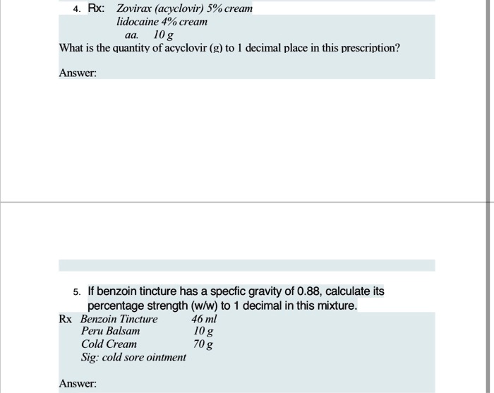 4. Rx: Zovirax (acyclovir) 5% cream
lidocaine 4% cream
aa. 10 g
What is the quantity of acyclovir (g) to 1 decimal place in this prescription?
Answer:
5. If benzoin tincture has a specfic gravity of 0.88, calculate its
percentage strength (w/w) to 1 decimal in this mixture.
Rx Benzoin Tincture 46 ml
Peru Balsam 10 g
Cold Cream 70 g
Sig: cold sore ointment
Answer:
