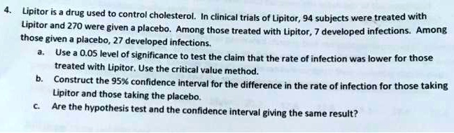 4. Lipitor is a drug used to control cholesterol. In clinical trials of Lipitor, 94 subjects were treated with Lipitor and 270 were given a placebo. Among those treated with Lipitor, 7 developed infections. Among those given a placebo, 27 developed infections. a. Use a 0.05 level of significance to test the claim that the rate of infection was lower for those treated with Lipitor. Use the critical value method. b. Construct the 95% confidence interval for the difference in the rate of infection for those taking Lipitor and those taking the placebo. c. Are the hypothesis test and the confidence interval giving the same result?