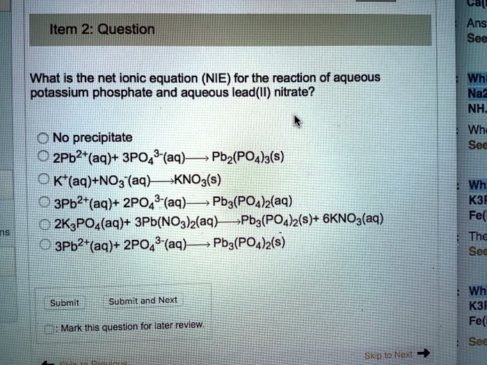Item 2: Question
What is the net ionic equation (NIE) for the reaction of aqueous potassium phosphate and aqueous lead(II) nitrate?
No precipitate
2Pb2+(aq)+ 3PO4^3-(aq) ? Pb2(PO4)3(s)
K+(aq)+NO3^-(aq) ? KNO3(s)
3Pb2+(aq)+ 2PO4^3-(aq) ? Pb3(PO4)2(aq)
2K3PO4(aq)+ 3Pb(NO3)2(aq) ? Pb3(PO4)2(s)+ 6KNO3(aq)
3Pb2+(aq)+ 2PO4^3-(aq) ? Pb3(PO4)2(s)