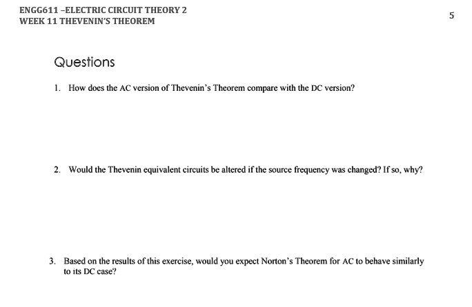 ENGG611-ELECTRIC CIRCUIT THEORY 2
WEEK 11 THEVENIN'S THEOREM
Questions
1. How does the AC version of Thevenin's Theorem compare with the DC version?
2. Would the Thevenin equivalent circuits be altered if the source frequency was changed? If so, why?
3. Based on the results of this exercise, would you expect Norton's Theorem for AC to behave similarly
to its DC case?