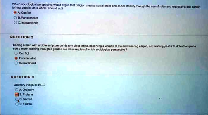 Which sociological perspective would argue that religion creates social order and social stability through the use of rules and regulations that pertain to how people, as a whole, should act?
A. Conflict
B. Functionalist
C. Interactionist
QUESTION 2
Seeing a man with a bible scripture on his arm via a tattoo, observing a woman at the mall wearing a hijab, and walking past a Buddhist temple to see a monk walking through a garden are all examples of which sociological perspective?
Conflict
Functionalist
Interactionist
QUESTION 3
Ordinary things in life...?
A. Ordinary
B. Profane
C. Sacred
D. Faithful