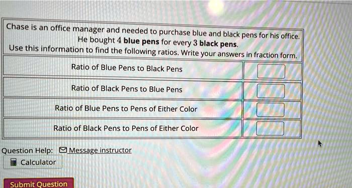 Chase is an office manager and needed to purchase blue and black pens for his office. He bought 4 blue pens for every 3 black pens. Use this information to find the following ratios. Write your answers in fraction form.
Ratio of Blue Pens to Black Pens
Ratio of Black Pens to Blue Pens
Ratio of Blue Pens to Pens of Either Color
Ratio of Black Pens to Pens of Either Color