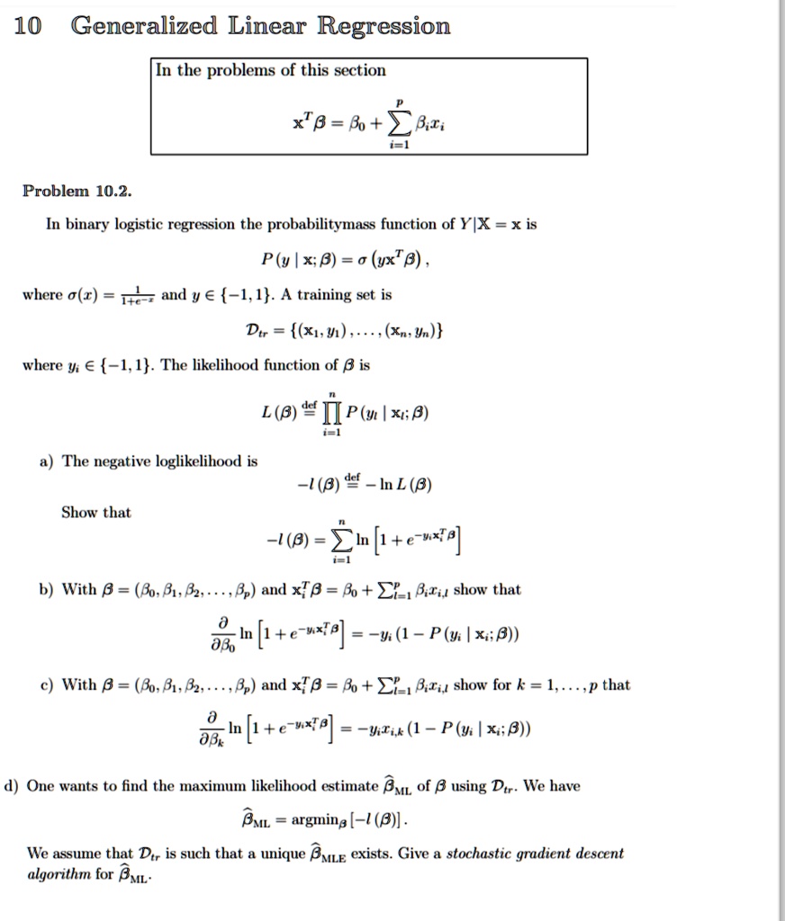 10 Generalized Linear Regression
In the problems of this section
𝐱^T β = β0 + ∑i=1^p  xi
Problem 10.2.
In binary logistic regression the probabilitymass function of Y|X = 𝐱 is
P(y|𝐱; β) = σ(y 𝐱^T β),
where σ(x) = (1)/(1 + e^-x) and y ∈{-1, 1}. A training set is
𝒟tr = { (𝐱1, y1), …, (𝐱n, yn) }
where yi ∈{-1, 1}. The likelihood function of β is
L(β) def=∏i=1^n P(yi | 𝐱i; β)
a) The negative loglikelihood is
Show that
-l(β) def= -ln L(β)
-l(β) = ∑i=1^n ln[ 1 + e^-yi 𝐱i^T β]
b) With β = (β0, β1, β2, …, ) and 𝐱i^T β = β0 + ∑i=1^p  xi show that
(∂)/(∂β0)ln[ 1 + e^-yi 𝐱i^T β] = -yi (1 - P(yi | 𝐱i; β))
c) With β = (β0, β1, β2, …, ) and 𝐱i^T β = β0 + ∑i=1^p  xi show for k = 1, …, p that
(∂)/(∂)ln[ 1 + e^-yi 𝐱i^T β] = -yi xik (1 - P(yi | 𝐱i; β))
d) One wants to find the maximum likelihood estimate β̂ML of β using 𝒟tr. We have
β̂ML = argmin [-l(β)].
We assume that 𝒟tr is such that a unique β̂MLE exists. Give a stochastic gradient descent
algorithm for β̂ML