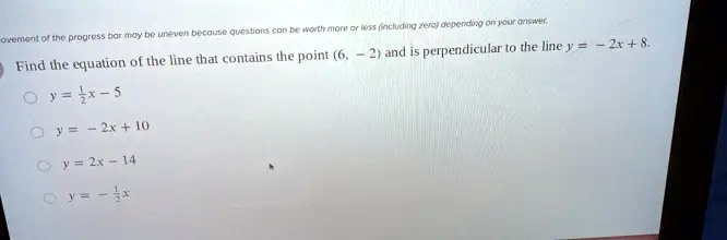 Find the equation of the line that contains the point (6, -2) and is perpendicular to the line y = -2x + 8.
y = (1)/(2)x - 5
y = -2x + 10
y = 2x - 14
y = -(1)/(2)x