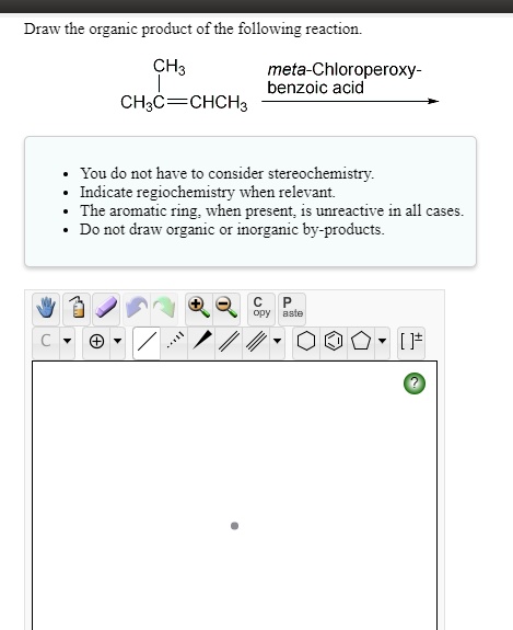 Draw the organic product of the following reaction.

CH3
CH3C=CHCH3

meta-Chloroperoxy-benzoic acid

- You do not have to consider stereochemistry.
- Indicate regiochemistry when relevant.
- The aromatic ring, when present, is unreactive in all cases.
- Do not draw organic or inorganic by-products.