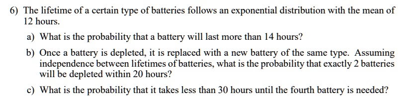 6) The lifetime of a certain type of batteries follows an exponential distribution with the mean of 12 hours.
a) What is the probability that a battery will last more than 14 hours?
b) Once a battery is depleted, it is replaced with a new battery of the same type. Assuming independence between lifetimes of batteries, what is the probability that exactly 2 batteries will be depleted within 20 hours?
c) What is the probability that it takes less than 30 hours until the fourth battery is needed?